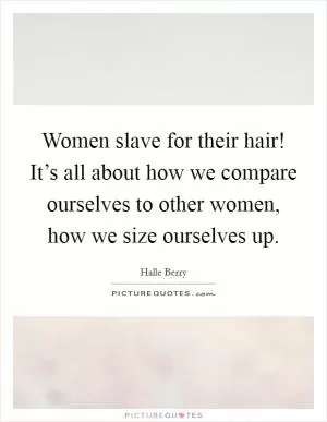 Women slave for their hair! It’s all about how we compare ourselves to other women, how we size ourselves up Picture Quote #1