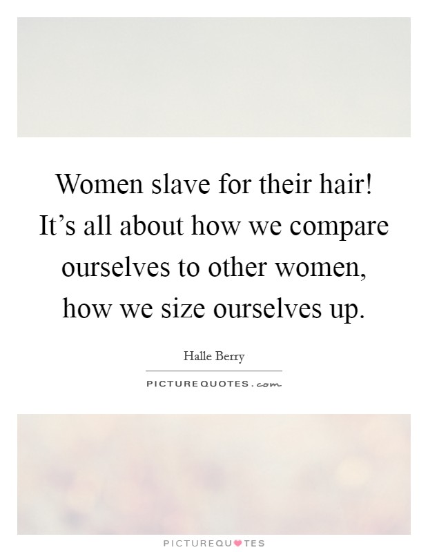 Women slave for their hair! It's all about how we compare ourselves to other women, how we size ourselves up. Picture Quote #1