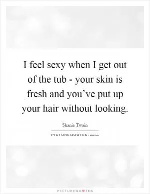 I feel sexy when I get out of the tub - your skin is fresh and you’ve put up your hair without looking Picture Quote #1