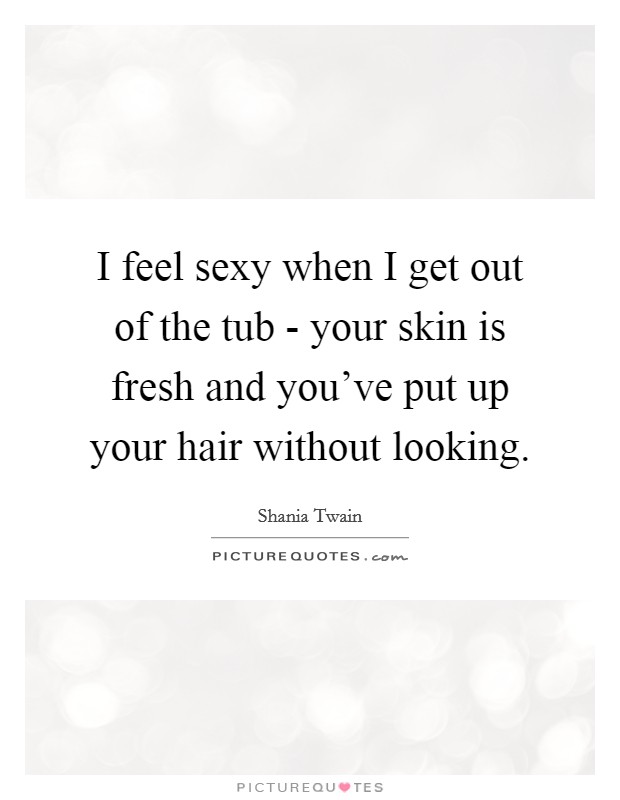 I feel sexy when I get out of the tub - your skin is fresh and you've put up your hair without looking. Picture Quote #1