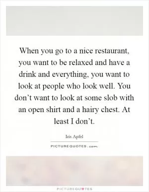 When you go to a nice restaurant, you want to be relaxed and have a drink and everything, you want to look at people who look well. You don’t want to look at some slob with an open shirt and a hairy chest. At least I don’t Picture Quote #1