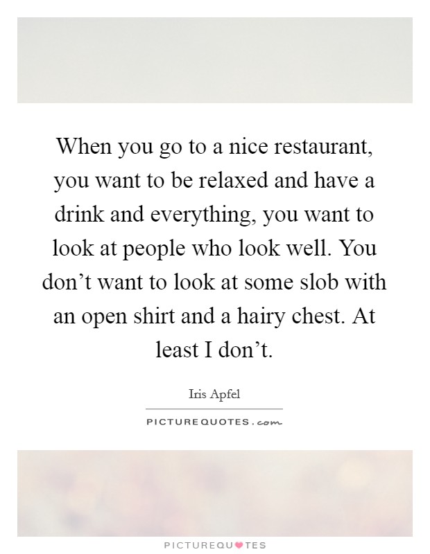 When you go to a nice restaurant, you want to be relaxed and have a drink and everything, you want to look at people who look well. You don't want to look at some slob with an open shirt and a hairy chest. At least I don't. Picture Quote #1