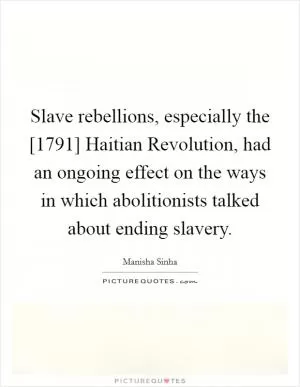 Slave rebellions, especially the [1791] Haitian Revolution, had an ongoing effect on the ways in which abolitionists talked about ending slavery Picture Quote #1