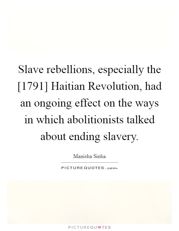 Slave rebellions, especially the [1791] Haitian Revolution, had an ongoing effect on the ways in which abolitionists talked about ending slavery. Picture Quote #1