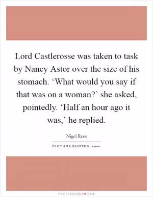 Lord Castlerosse was taken to task by Nancy Astor over the size of his stomach. ‘What would you say if that was on a woman?’ she asked, pointedly. ‘Half an hour ago it was,’ he replied Picture Quote #1
