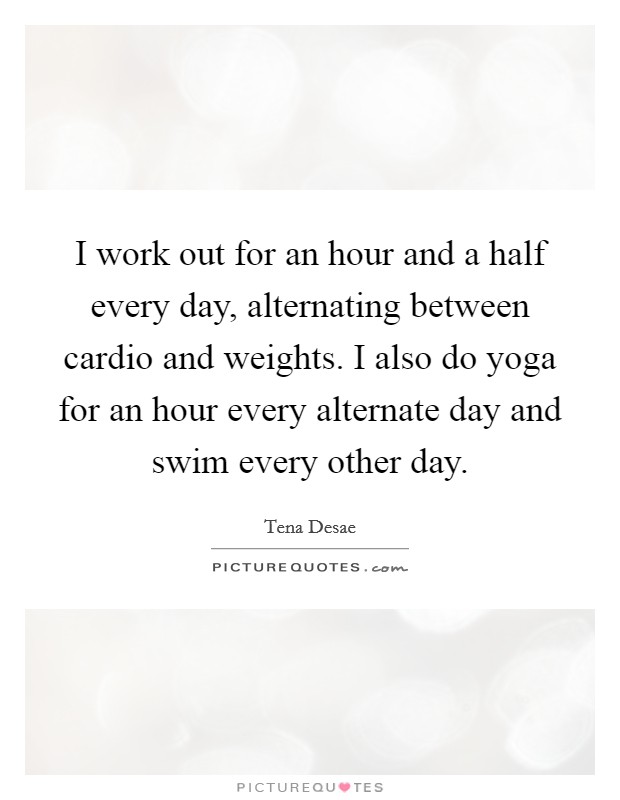 I work out for an hour and a half every day, alternating between cardio and weights. I also do yoga for an hour every alternate day and swim every other day. Picture Quote #1