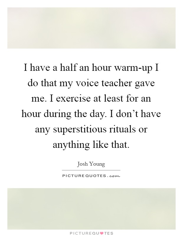 I have a half an hour warm-up I do that my voice teacher gave me. I exercise at least for an hour during the day. I don't have any superstitious rituals or anything like that. Picture Quote #1