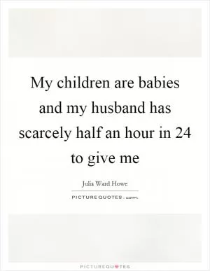 My children are babies and my husband has scarcely half an hour in 24 to give me Picture Quote #1