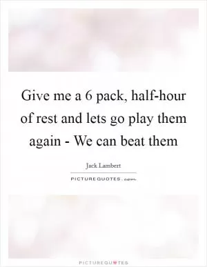 Give me a 6 pack, half-hour of rest and lets go play them again - We can beat them Picture Quote #1