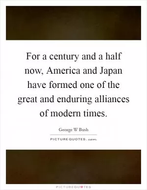 For a century and a half now, America and Japan have formed one of the great and enduring alliances of modern times Picture Quote #1
