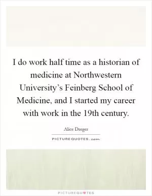 I do work half time as a historian of medicine at Northwestern University’s Feinberg School of Medicine, and I started my career with work in the 19th century Picture Quote #1