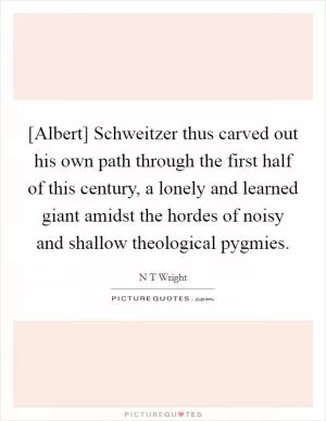 [Albert] Schweitzer thus carved out his own path through the first half of this century, a lonely and learned giant amidst the hordes of noisy and shallow theological pygmies Picture Quote #1