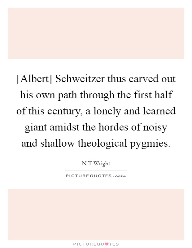 [Albert] Schweitzer thus carved out his own path through the first half of this century, a lonely and learned giant amidst the hordes of noisy and shallow theological pygmies. Picture Quote #1
