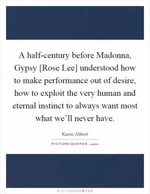 A half-century before Madonna, Gypsy [Rose Lee] understood how to make performance out of desire, how to exploit the very human and eternal instinct to always want most what we’ll never have Picture Quote #1