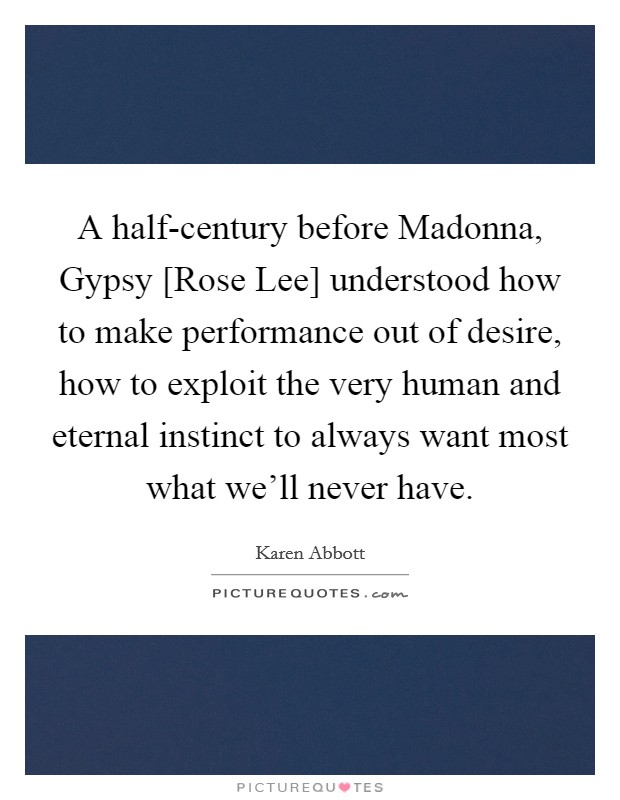 A half-century before Madonna, Gypsy [Rose Lee] understood how to make performance out of desire, how to exploit the very human and eternal instinct to always want most what we'll never have. Picture Quote #1