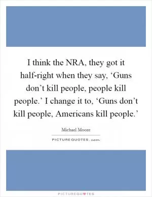 I think the NRA, they got it half-right when they say, ‘Guns don’t kill people, people kill people.’ I change it to, ‘Guns don’t kill people, Americans kill people.’ Picture Quote #1