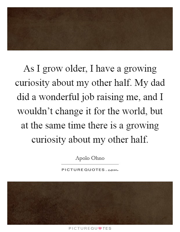 As I grow older, I have a growing curiosity about my other half. My dad did a wonderful job raising me, and I wouldn't change it for the world, but at the same time there is a growing curiosity about my other half. Picture Quote #1