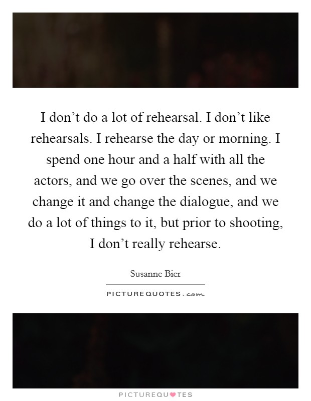 I don't do a lot of rehearsal. I don't like rehearsals. I rehearse the day or morning. I spend one hour and a half with all the actors, and we go over the scenes, and we change it and change the dialogue, and we do a lot of things to it, but prior to shooting, I don't really rehearse. Picture Quote #1
