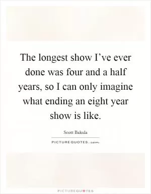 The longest show I’ve ever done was four and a half years, so I can only imagine what ending an eight year show is like Picture Quote #1
