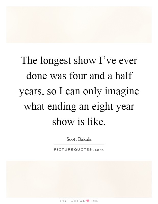 The longest show I've ever done was four and a half years, so I can only imagine what ending an eight year show is like. Picture Quote #1