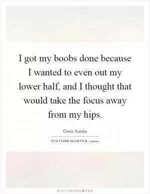 I got my boobs done because I wanted to even out my lower half, and I thought that would take the focus away from my hips Picture Quote #1