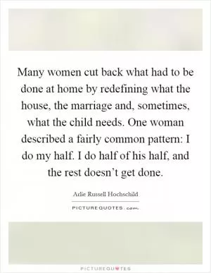 Many women cut back what had to be done at home by redefining what the house, the marriage and, sometimes, what the child needs. One woman described a fairly common pattern: I do my half. I do half of his half, and the rest doesn’t get done Picture Quote #1