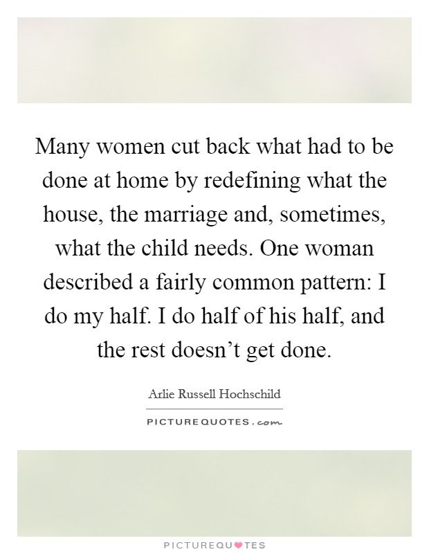 Many women cut back what had to be done at home by redefining what the house, the marriage and, sometimes, what the child needs. One woman described a fairly common pattern: I do my half. I do half of his half, and the rest doesn't get done. Picture Quote #1