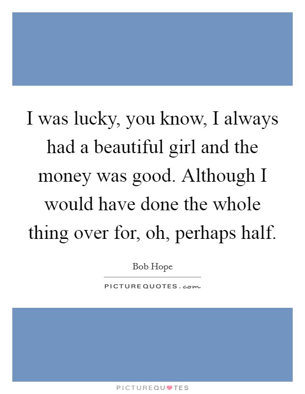 I was lucky, you know, I always had a beautiful girl and the money was good. Although I would have done the whole thing over for, oh, perhaps half. Picture Quote #1