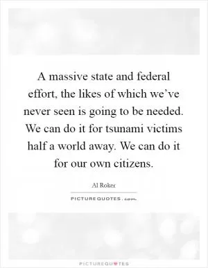 A massive state and federal effort, the likes of which we’ve never seen is going to be needed. We can do it for tsunami victims half a world away. We can do it for our own citizens Picture Quote #1