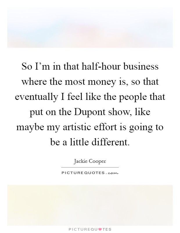 So I'm in that half-hour business where the most money is, so that eventually I feel like the people that put on the Dupont show, like maybe my artistic effort is going to be a little different. Picture Quote #1