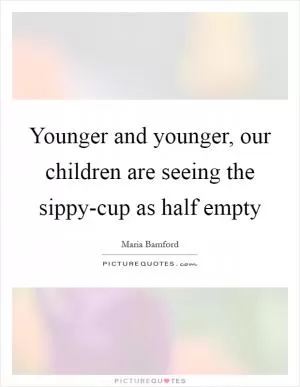 Younger and younger, our children are seeing the sippy-cup as half empty Picture Quote #1