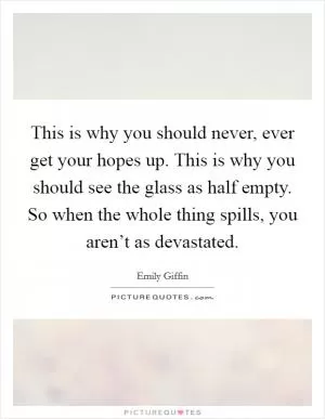 This is why you should never, ever get your hopes up. This is why you should see the glass as half empty. So when the whole thing spills, you aren’t as devastated Picture Quote #1