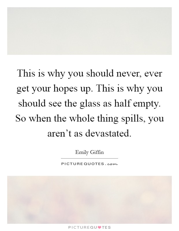 This is why you should never, ever get your hopes up. This is why you should see the glass as half empty. So when the whole thing spills, you aren't as devastated. Picture Quote #1