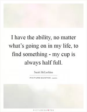 I have the ability, no matter what’s going on in my life, to find something - my cup is always half full Picture Quote #1