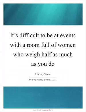 It’s difficult to be at events with a room full of women who weigh half as much as you do Picture Quote #1