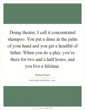 Doing theater, I call it concentrated shampoo. You put a dime in the palm of your hand and you get a headful of lather. When you do a play, you’re there for two and a half hours, and you live a lifetime Picture Quote #1