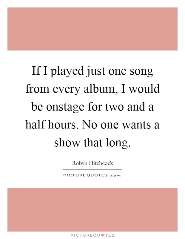 If I played just one song from every album, I would be onstage for two and a half hours. No one wants a show that long. Picture Quote #1