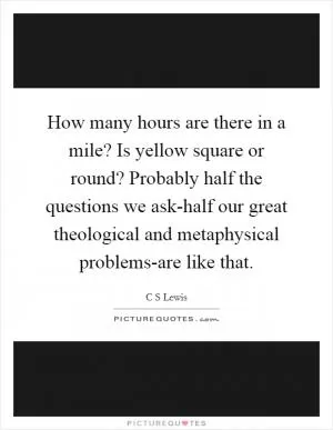 How many hours are there in a mile? Is yellow square or round? Probably half the questions we ask-half our great theological and metaphysical problems-are like that Picture Quote #1