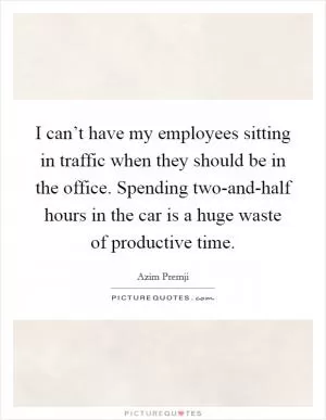 I can’t have my employees sitting in traffic when they should be in the office. Spending two-and-half hours in the car is a huge waste of productive time Picture Quote #1