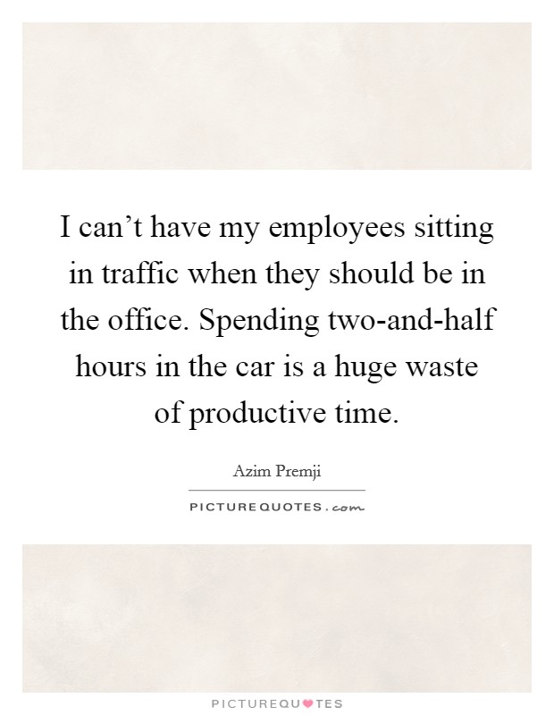I can't have my employees sitting in traffic when they should be in the office. Spending two-and-half hours in the car is a huge waste of productive time. Picture Quote #1