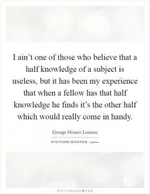 I ain’t one of those who believe that a half knowledge of a subject is useless, but it has been my experience that when a fellow has that half knowledge he finds it’s the other half which would really come in handy Picture Quote #1