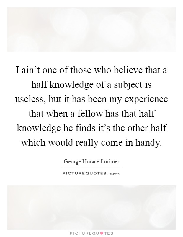 I ain't one of those who believe that a half knowledge of a subject is useless, but it has been my experience that when a fellow has that half knowledge he finds it's the other half which would really come in handy. Picture Quote #1