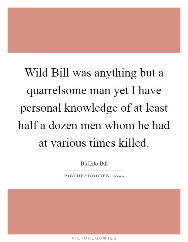 Wild Bill was anything but a quarrelsome man yet I have personal knowledge of at least half a dozen men whom he had at various times killed. Picture Quote #1