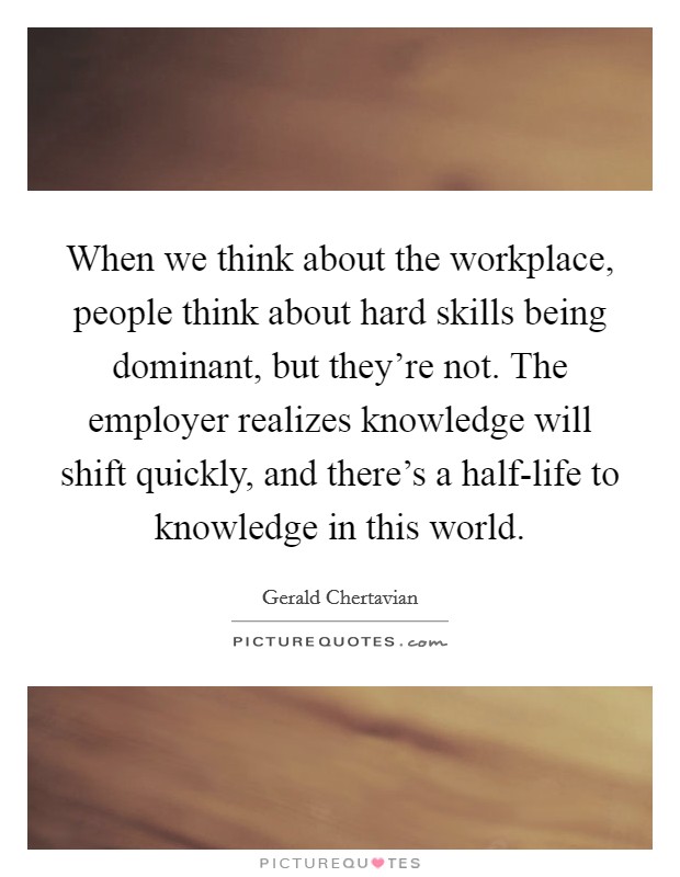 When we think about the workplace, people think about hard skills being dominant, but they're not. The employer realizes knowledge will shift quickly, and there's a half-life to knowledge in this world. Picture Quote #1