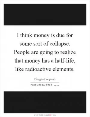 I think money is due for some sort of collapse. People are going to realize that money has a half-life, like radioactive elements Picture Quote #1