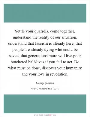 Settle your quarrels, come together, understand the reality of our situation, understand that fascism is already here, that people are already dying who could be saved, that generations more will live poor butchered half-lives if you fail to act. Do what must be done, discover your humanity and your love in revolution Picture Quote #1