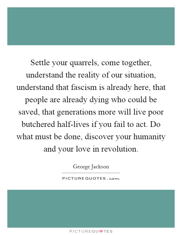 Settle your quarrels, come together, understand the reality of our situation, understand that fascism is already here, that people are already dying who could be saved, that generations more will live poor butchered half-lives if you fail to act. Do what must be done, discover your humanity and your love in revolution. Picture Quote #1