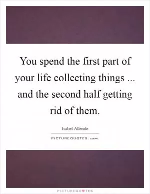 You spend the first part of your life collecting things ... and the second half getting rid of them Picture Quote #1