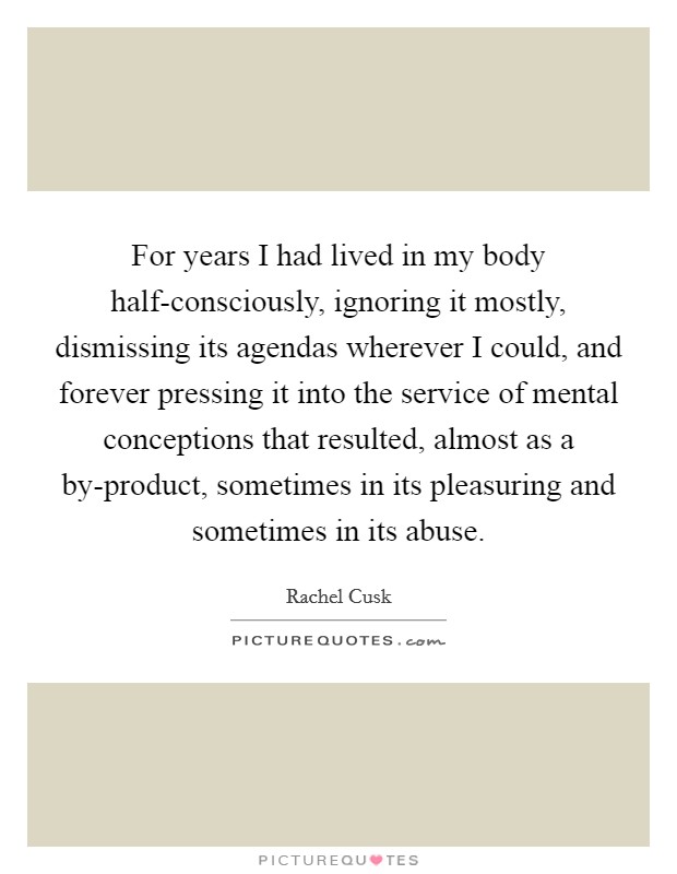 For years I had lived in my body half-consciously, ignoring it mostly, dismissing its agendas wherever I could, and forever pressing it into the service of mental conceptions that resulted, almost as a by-product, sometimes in its pleasuring and sometimes in its abuse. Picture Quote #1