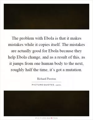 The problem with Ebola is that it makes mistakes while it copies itself. The mistakes are actually good for Ebola because they help Ebola change, and as a result of this, as it jumps from one human body to the next, roughly half the time, it’s got a mutation Picture Quote #1